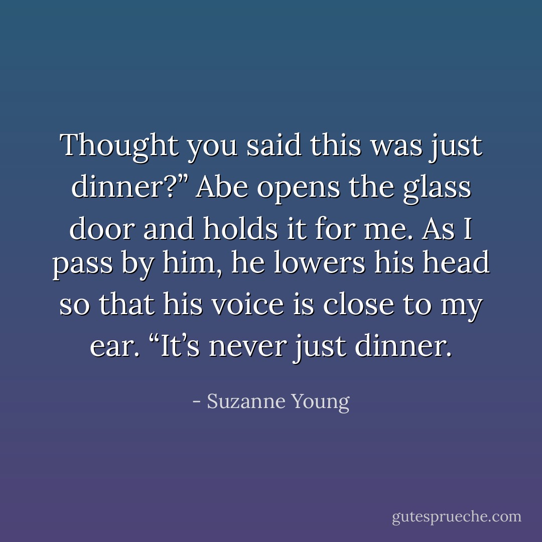 Thought you said this was just dinner?”<br />Abe opens the glass door and holds it for me. As I pass by him, he lowers his head so that his voice is close to my ear. “It’s never just dinner. - Suzanne Young