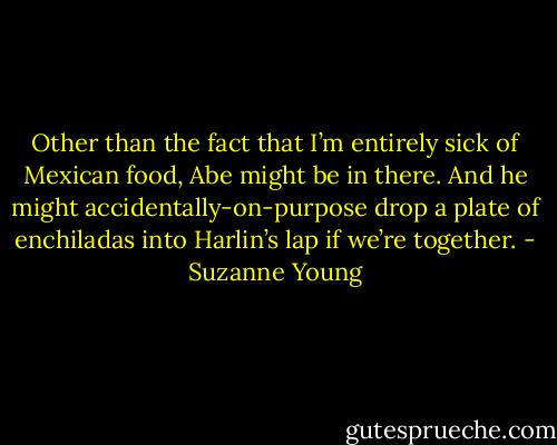 Other than the fact that I’m entirely sick of Mexican food, Abe might be in there. And he might accidentally-on-purpose drop a plate of enchiladas into Harlin’s lap if we’re together. - Suzanne Young