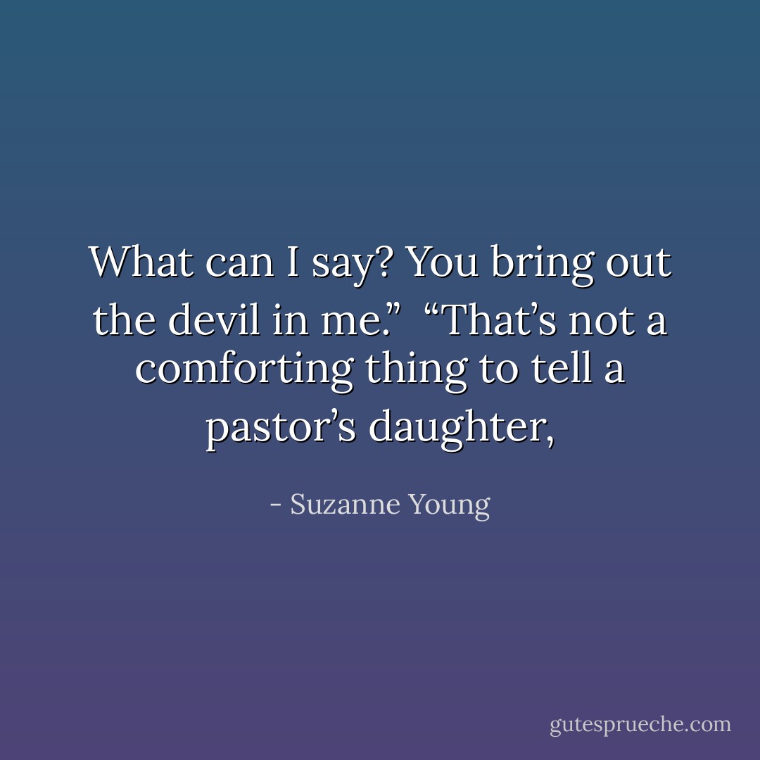 What can I say? You bring out the devil in me.”<br /><br />“That’s not a comforting thing to tell a pastor’s daughter, - Suzanne Young