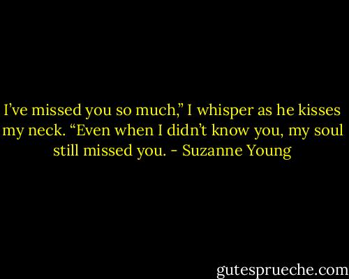 I’ve missed you so much,” I whisper as he kisses my neck. “Even when I didn’t know you, my soul still missed you. - Suzanne Young