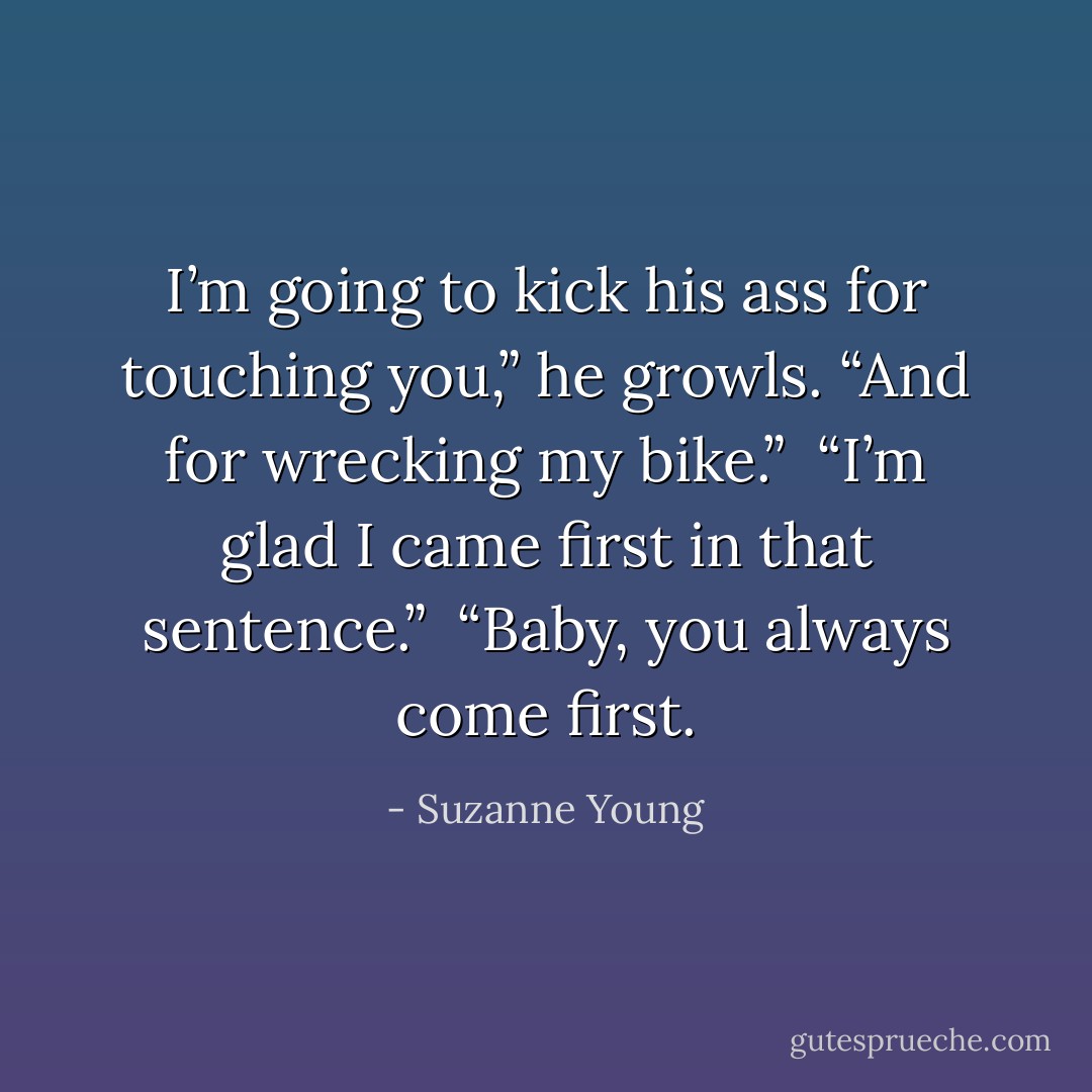 I’m going to kick his ass for touching you,” he growls. “And for wrecking my bike.”<br /><br />“I’m glad I came first in that sentence.”<br /><br />“Baby, you always come first. - Suzanne Young