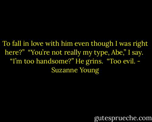 To fall in love with him even though I was right here?”<br /><br />“You’re not really my type, Abe,” I say.<br /><br />“I’m too handsome?” He grins.<br /><br />“Too evil. - Suzanne Young
