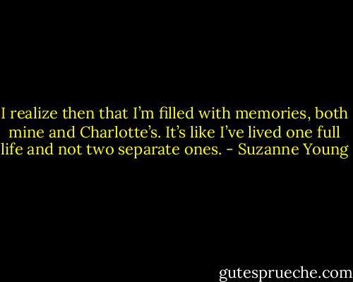 I realize then that I’m filled with memories, both mine and Charlotte’s. It’s like I’ve lived one full life and not two separate ones. - Suzanne Young