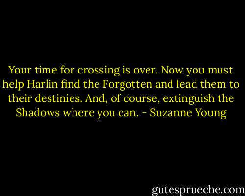 Your time for crossing is over. Now you must help Harlin find the Forgotten and lead them to their destinies. And, of course, extinguish the Shadows where you can. - Suzanne Young