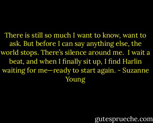 There is still so much I want to know, want to ask. But before I can say anything else, the world stops. There’s silence around me.<br /><br />I wait a beat, and when I finally sit up, I find Harlin waiting for me—ready to start again. - Suzanne Young