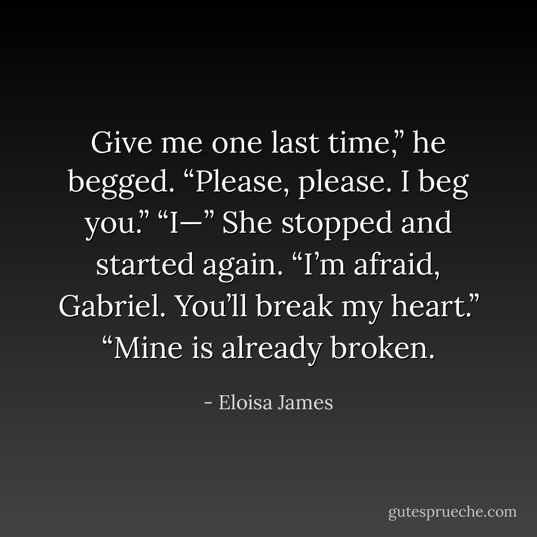 Give me one last time,” he begged. “Please, please. I beg you.” “I—” She stopped and started again. “I’m afraid, Gabriel. You’ll break my heart.” “Mine is already broken. - Eloisa James
