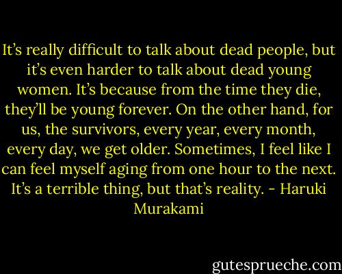 It’s really difficult to talk about dead people, but it’s even harder to talk about dead young women. It’s because from the time they die, they’ll be young forever. On the other hand, for us, the survivors, every year, every month, every day, we get older.<br />Sometimes, I feel like I can feel myself aging from one hour to the next. It’s a terrible thing, but that’s reality. - Haruki Murakami