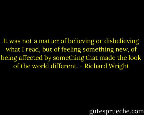 It was not a matter of believing or disbelieving what I read, but of feeling something new, of being affected by something that made the look of the world different. - Richard Wright