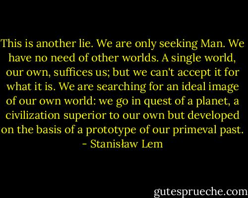 This is another lie. We are only seeking Man. We have no need of other worlds. A single world, our own, suffices us; but we can't accept it for what it is. We are searching for an ideal image of our own world: we go in quest of a planet, a civilization superior to our own but developed on the basis of a prototype of our primeval past. - Stanisław Lem