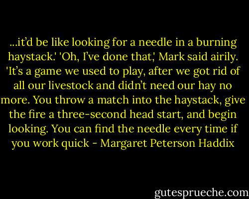 ...it’d be like looking for a needle in a burning haystack.'<br />'Oh, I’ve done that,' Mark said airily. 'It’s a game we used to play, after we got rid of all our livestock and didn’t need our hay no more. You throw a match into the haystack, give the fire a three-second head start, and begin looking. You can find the needle every time if you work quick - Margaret Peterson Haddix