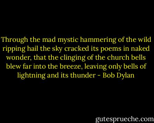 Through the mad mystic hammering of the wild ripping hail the sky cracked its poems in naked wonder, that the clinging of the church bells blew far into the breeze, leaving only bells of lightning and its thunder - Bob Dylan