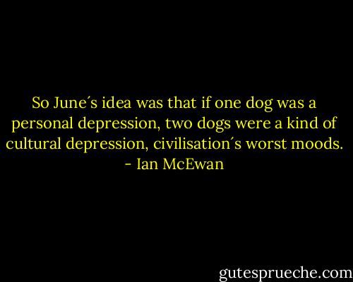 So June´s idea was that if one dog was a personal depression, two dogs were a kind of cultural depression, civilisation´s worst moods. - Ian McEwan