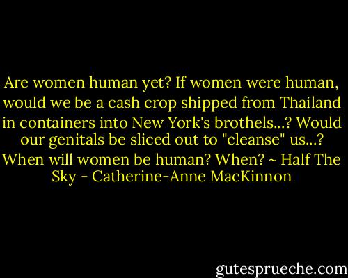 Are women human yet? If women were human, would we be a cash crop shipped from Thailand in containers into New York's brothels...? Would our genitals be sliced out to "cleanse" us...? When will women be human? When? ~ Half The Sky - Catherine-Anne MacKinnon