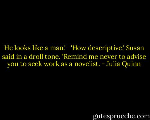 He looks like a man.' <br /><br />'How descriptive,' Susan said in a droll tone. 'Remind me never to advise you to seek work as a novelist. - Julia Quinn