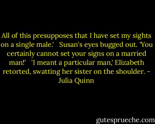 All of this presupposes that I have set my sights on a single male.' <br /><br />Susan's eyes bugged out. 'You certainly cannot set your signs on a married man!' <br /><br />'I meant a particular man,' Elizabeth retorted, swatting her sister on the shoulder. - Julia Quinn