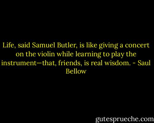 Life, said Samuel Butler, is like giving a concert on the violin while learning to play the instrument—that, friends, is real wisdom. - Saul Bellow