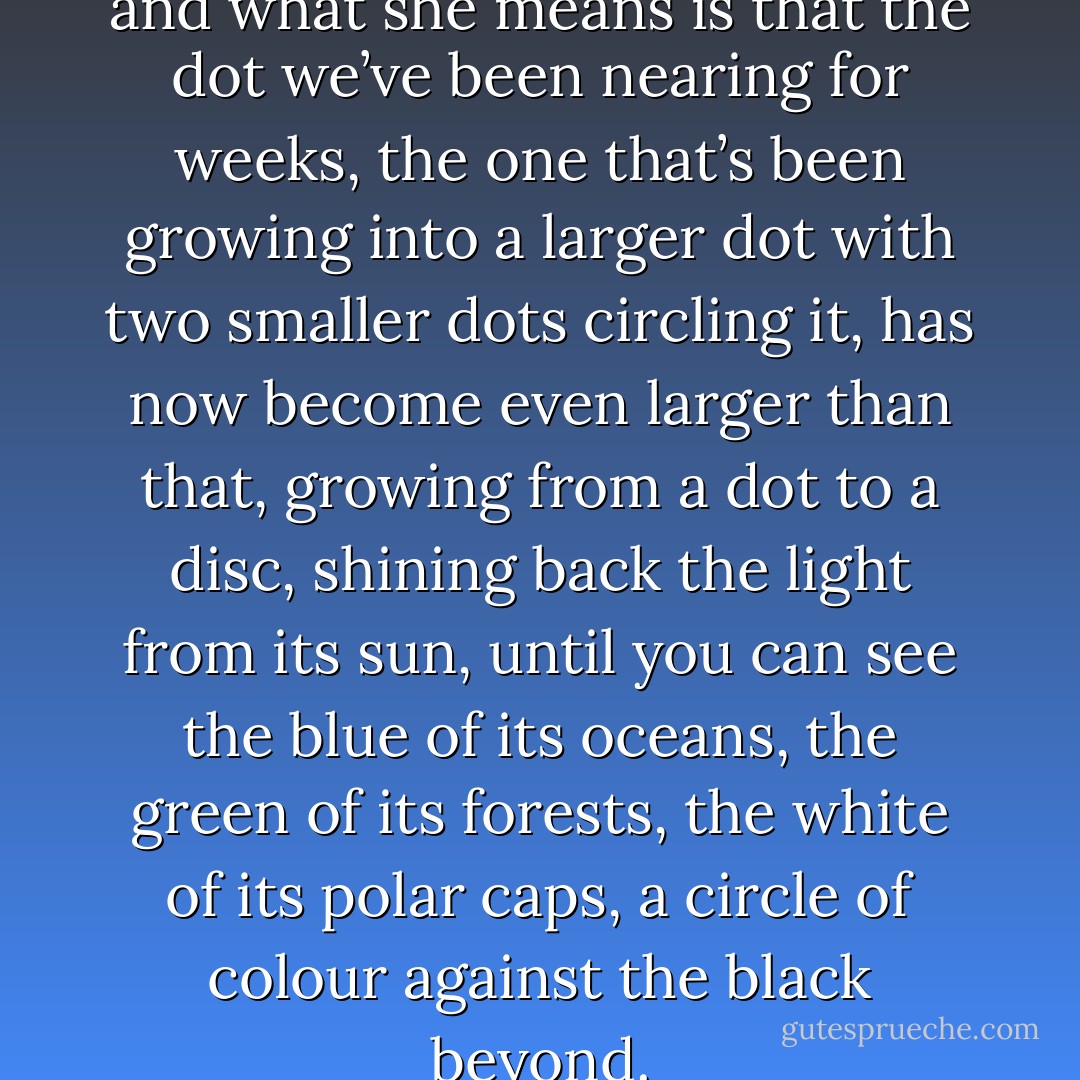 THERE IT IS,’ my mother says, and what she means is that the dot we’ve been nearing for weeks, the one that’s been growing into a larger dot with two smaller dots circling it, has now become even larger than that, growing from a dot to a disc, shining back the light from its sun, until you can see the blue of its oceans, the green of its forests, the white of its polar caps, a circle of colour against the black beyond. - Patrick Ness