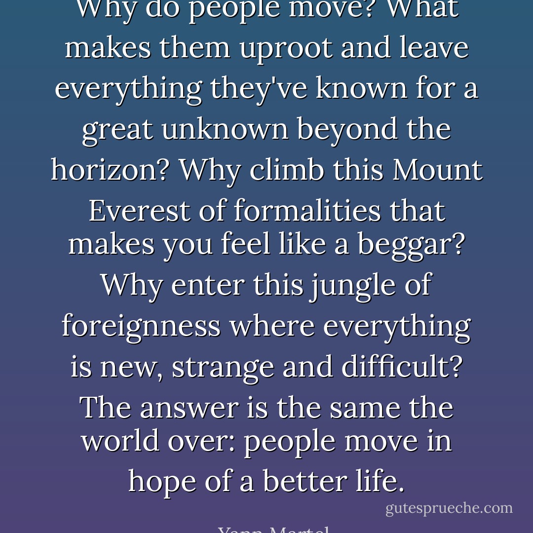 Why do people move? What makes them uproot and leave everything they've known for a great unknown beyond the horizon? Why climb this Mount Everest of formalities that makes you feel like a beggar? Why enter this jungle of foreignness where everything is new, strange and difficult? The answer is the same the world over: people move in hope of a better life. - Yann Martel