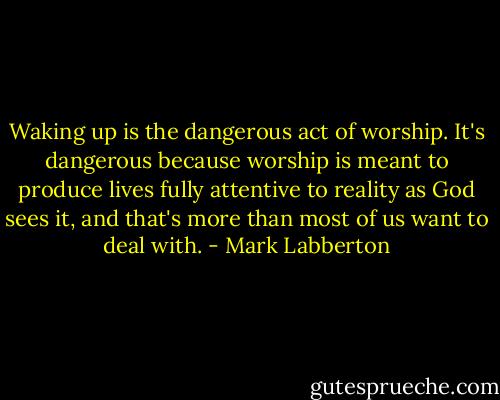 Waking up is the dangerous act of worship. It's dangerous because worship is meant to produce lives fully attentive to reality as God sees it, and that's more than most of us want to deal with. - Mark Labberton
