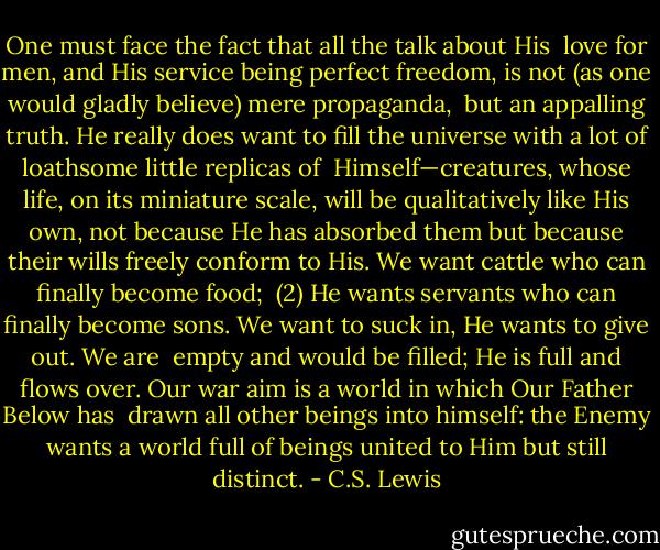 One must face the fact that all the talk about His <br />love for men, and His service being perfect freedom, is not (as one would gladly believe) mere propaganda, <br />but an appalling truth. He really does want to fill the universe with a lot of loathsome little replicas of <br />Himself—creatures, whose life, on its miniature scale, will be qualitatively like His own, not because He has<br />absorbed them but because their wills freely conform to His. We want cattle who can finally become food; <br />(2) He wants servants who can finally become sons. We want to suck in, He wants to give out. We are <br />empty and would be filled; He is full and flows over. Our war aim is a world in which Our Father Below has <br />drawn all other beings into himself: the Enemy wants a world full of beings united to Him but still distinct. - C.S. Lewis