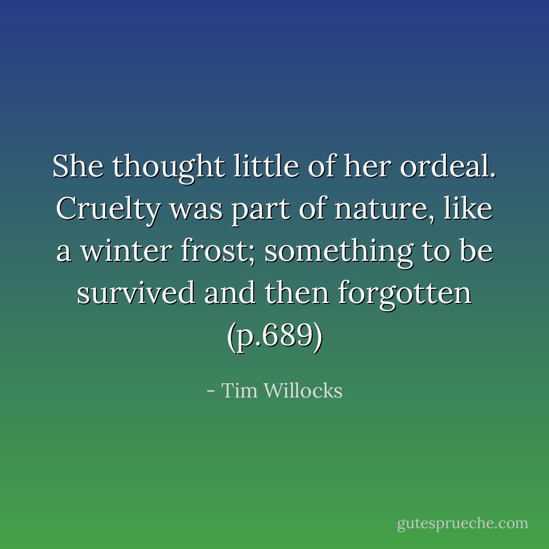 She thought little of her ordeal. Cruelty was part of nature, like a winter frost; something to be survived and then forgotten (p.689) - Tim Willocks