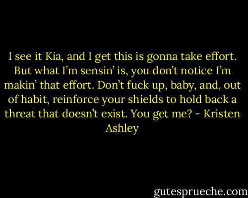 I see it Kia, and I get this is gonna take effort. But what I’m sensin’ is, you don’t notice I’m makin’ that effort. Don’t fuck up, baby, and, out of habit, reinforce your shields to hold back a threat that doesn’t exist. You get me? - Kristen Ashley