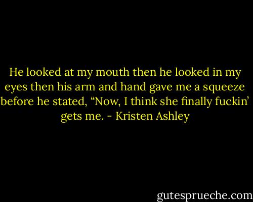 He looked at my mouth then he looked in my eyes then his arm and hand gave me a squeeze before he stated, “Now, I think she finally fuckin’ gets me. - Kristen Ashley