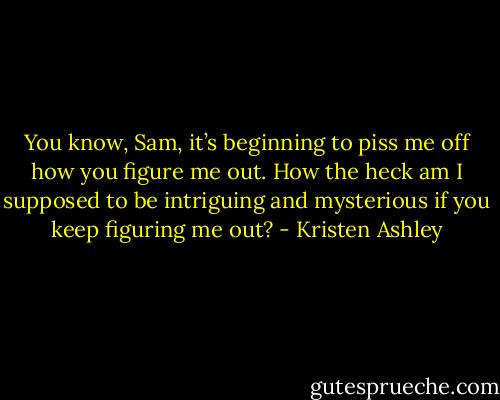You know, Sam, it’s beginning to piss me off how you figure me out. How the heck am I supposed to be intriguing and mysterious if you keep figuring me out? - Kristen Ashley