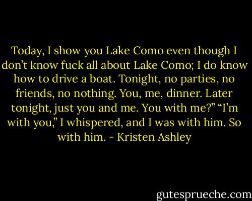 Today, I show you Lake Como even though I don’t know fuck all about Lake Como; I do know how to drive a boat. Tonight, no parties, no friends, no nothing. You, me, dinner. Later tonight, just you and me. You with me?”<br />“I’m with you,” I whispered, and I was with him. So with him. - Kristen Ashley