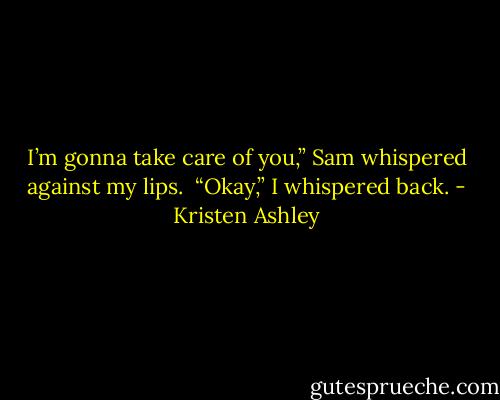 I’m gonna take care of you,” Sam whispered against my lips. <br />“Okay,” I whispered back. - Kristen Ashley