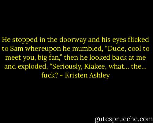 He stopped in the doorway and his eyes flicked to Sam whereupon he mumbled, “Dude, cool to meet you, big fan,” then he looked back at me and exploded, “Seriously, Kiakee, what… the… fuck? - Kristen Ashley
