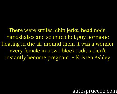 There were smiles, chin jerks, head nods, handshakes and so much hot guy hormone floating in the air around them it was a wonder every female in a two block radius didn’t instantly become pregnant. - Kristen Ashley