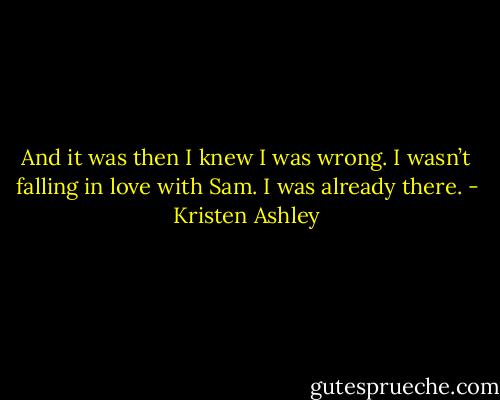 And it was then I knew I was wrong. I wasn’t falling in love with Sam. I was already there. - Kristen Ashley