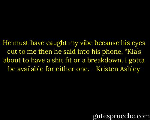 He must have caught my vibe because his eyes cut to me then he said into his phone, “Kia’s about to have a shit fit or a breakdown. I gotta be available for either one. - Kristen Ashley