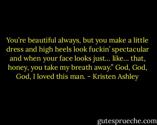 You’re beautiful always, but you make a little dress and high heels look fuckin’ spectacular and when your face looks just… like… that, honey, you take my breath away.”<br />God, God, God, I loved this man. - Kristen Ashley