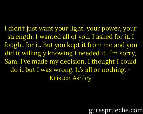 I didn’t just want your light, your power, your strength. I wanted all of you. I asked for it. I fought for it. But you kept it from me and you did it willingly knowing I needed it. I’m sorry, Sam, I’ve made my decision. I thought I could do it but I was wrong. It’s all or nothing. - Kristen Ashley