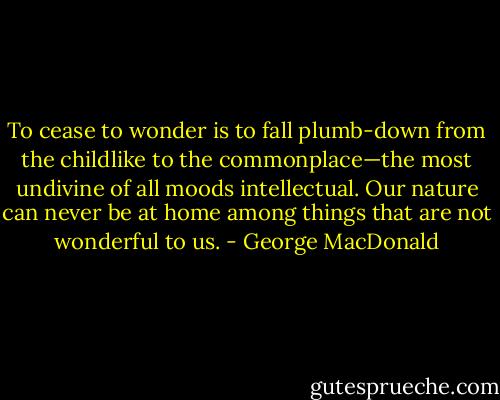 To cease to wonder is to fall plumb-down from the childlike to the commonplace—the most undivine of all moods intellectual. Our nature can never be at home among things that are not wonderful to us. - George MacDonald