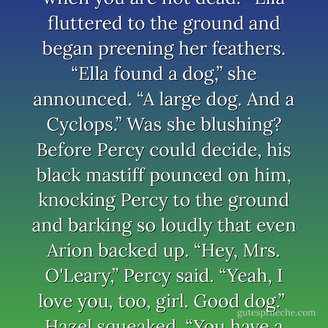 [Tyson] looked him over with that massive baby-brown eye. “You are not dead. I like it when you are not dead.” <br />Ella fluttered to the ground and began preening her feathers. “Ella found a dog,” she announced. “A large dog. And a Cyclops.” Was she blushing?<br />Before Percy could decide, his black mastiff pounced on him, knocking Percy to the ground and barking so loudly that even Arion backed up. “Hey, Mrs. O'Leary,” Percy said. “Yeah, I love you, too, girl. Good dog.” <br />Hazel squeaked. “You have a hellhound named Mrs. O'Leary?”<br />“Long story. - Rick Riordan