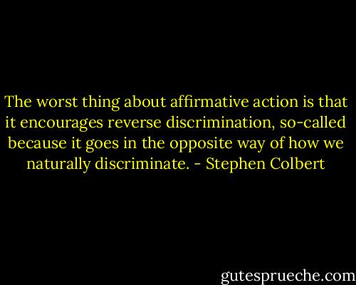 The worst thing about affirmative action is that it encourages reverse discrimination, so-called because it goes in the opposite way of how we naturally discriminate. - Stephen Colbert