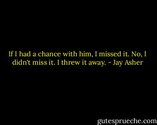 If I had a chance with him, I missed it. No, I didn't miss it. I threw it away. - Jay Asher
