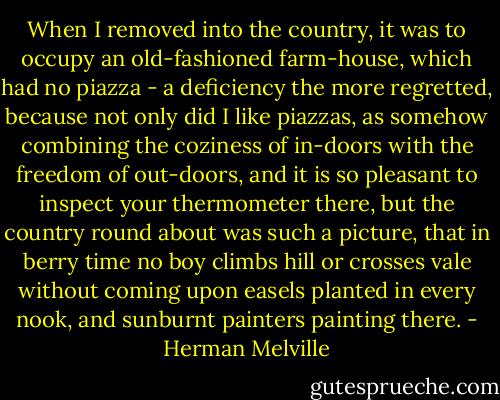 When I removed into the country, it was to occupy an old-fashioned farm-house, which had no piazza - a deficiency the more regretted, because not only did I like piazzas, as somehow combining the coziness of in-doors with the freedom of out-doors, and it is so pleasant to inspect your thermometer there, but the country round about was such a picture, that in berry time no boy climbs hill or crosses vale without coming upon easels planted in every nook, and sunburnt painters painting there. - Herman Melville