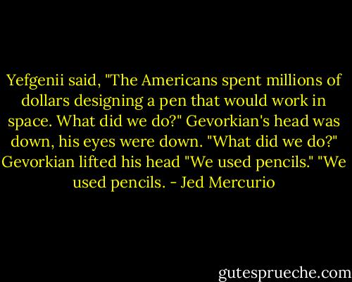 Yefgenii said, "The Americans spent millions of dollars designing a pen that would work in space. What did we do?" Gevorkian's head was down, his eyes were down. "What did we do?"<br />Gevorkian lifted his head "We used pencils."<br />"We used pencils. - Jed Mercurio
