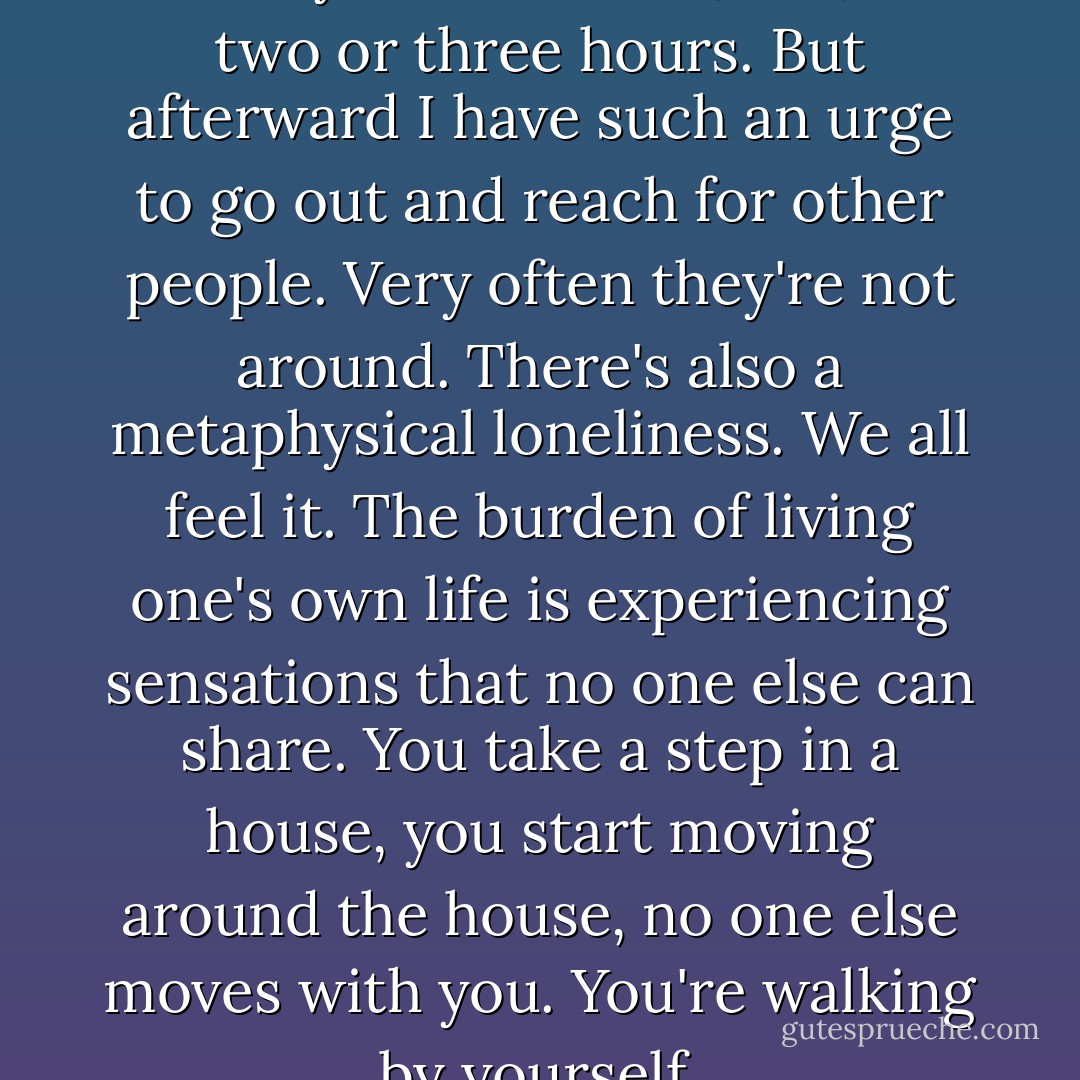 There are times when I can find myself in a book, too, for two or three hours. But afterward I have such an urge to go out and reach for other people. Very often they're not around. There's also a metaphysical loneliness. We all feel it. The burden of living one's own life is experiencing sensations that no one else can share. You take a step in a house, you start moving around the house, no one else moves with you. You're walking by yourself. - David Ignatow