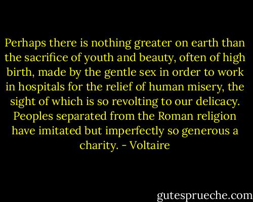 Perhaps there is nothing greater on earth than the sacrifice of youth and beauty, often of high birth, made by the gentle sex in order to work in hospitals for the relief of human misery, the sight of which is so revolting to our delicacy. Peoples separated from the Roman religion have imitated but imperfectly so generous a charity. - Voltaire
