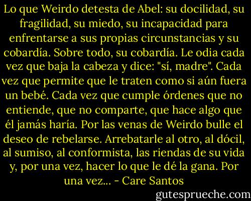 Lo que Weirdo detesta de Abel: su docilidad, su fragilidad, su miedo, su incapacidad para enfrentarse a sus propias circunstancias y su cobardía. Sobre todo, su cobardía. Le odia cada vez que baja la cabeza y dice: "sí, madre". Cada vez que permite que le traten como si aún fuera un bebé. Cada vez que cumple órdenes que no entiende, que no comparte, que hace algo que él jamás haría. Por las venas de Weirdo bulle el deseo de rebelarse. Arrebatarle al otro, al dócil, al sumiso, al conformista, las riendas de su vida y, por una vez, hacer lo que le dé la gana. Por una vez... - Care Santos