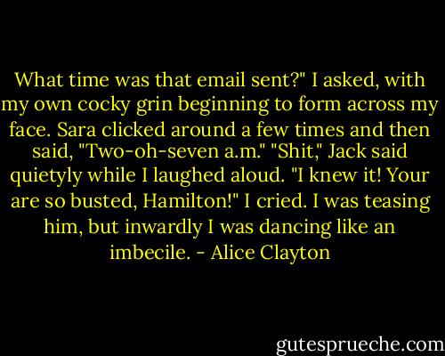 What time was that email sent?" I asked, with my own cocky grin beginning to form across my face. Sara clicked around a few times and then said, "Two-oh-seven a.m." "Shit," Jack said quietyly while I laughed aloud. "I knew it! Your are so busted, Hamilton!" I cried. I was teasing him, but inwardly I was dancing like an imbecile. - Alice Clayton