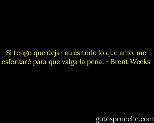 Si tengo que dejar atrás todo lo que amo, me esforzaré para que valga la pena. - Brent Weeks