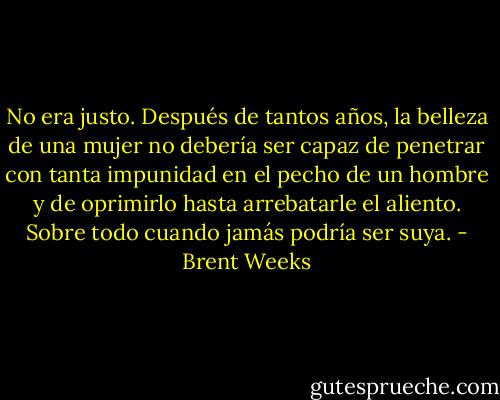 No era justo. Después de tantos años, la belleza de una mujer no debería ser capaz de penetrar con tanta impunidad en el pecho de un hombre y de oprimirlo hasta arrebatarle el aliento. Sobre todo cuando jamás podría ser suya. - Brent Weeks