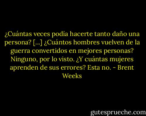 ¿Cuántas veces podía hacerte tanto daño una persona? [...] ¿Cuántos hombres vuelven de la guerra convertidos en mejores personas?<br />Ninguno, por lo visto.<br />¿Y cuántas mujeres aprenden de sus errores?<br />Esta no. - Brent Weeks