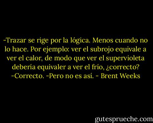 -Trazar se rige por la lógica. Menos cuando no lo hace. Por ejemplo: ver el subrojo equivale a ver el calor, de modo que ver el supervioleta debería equivaler a ver el frío, ¿correcto?<br />-Correcto.<br />-Pero no es así. - Brent Weeks